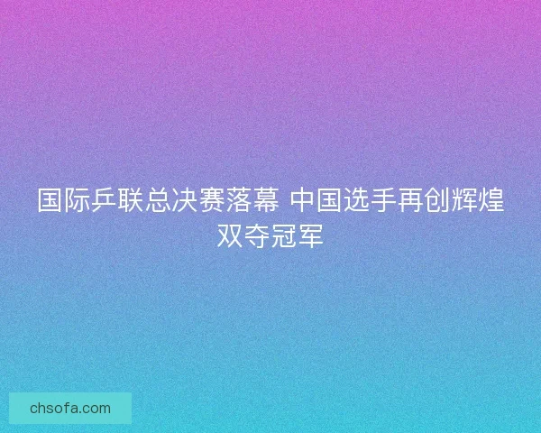 国际乒联总决赛落幕 中国选手再创辉煌双夺冠军