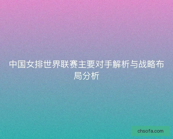 中国女排世界联赛主要对手解析与战略布局分析