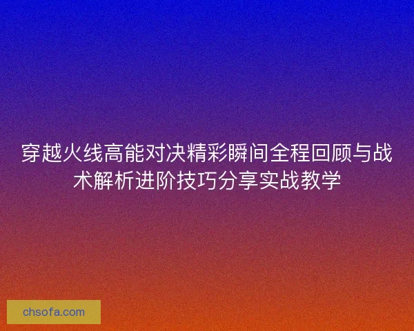 穿越火线高能对决精彩瞬间全程回顾与战术解析进阶技巧分享实战教学