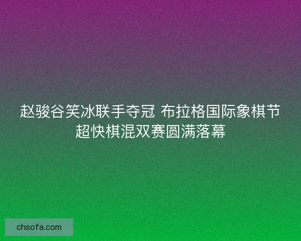 赵骏谷笑冰联手夺冠 布拉格国际象棋节超快棋混双赛圆满落幕