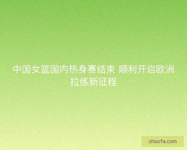 中国女篮国内热身赛结束 顺利开启欧洲拉练新征程