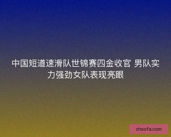 中国短道速滑队世锦赛四金收官 男队实力强劲女队表现亮眼
