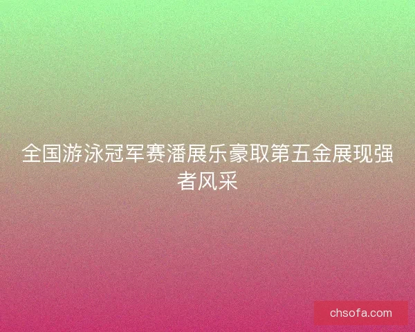 全国游泳冠军赛潘展乐豪取第五金展现强者风采